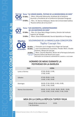 4 Celebración Nacional en honor a Ntra. Sra. de los Milagros de Caacupé
MISA EN LA CAPILLA RÉPLICA TUPÃSY YKUA
DIAS HORA
Lunes a Viernes
Sábados
Domingos
Martes 8 de diciembre
07:00, 09:00, 11:00,
17:00, 19:00.
07:00, 09:00, 11:00,
15:00, 17:00, 19:00.
06:00, 07:00, 09:00, 11:00, 13:00,
15:00, 17:00, 19:00.
00:00, 01:30, 03:00, 06:00, 09:00, 10:00,
11:00, 13:00, 15:00, 16:00, 17:00, 19:00.
Sábado 28 de noviembre al
7 de Diciembre
10:00.
HORARIO DE MISAS DURANTE LA
FESTIVIDAD EN LA BASÍLICA
“MISERICORDIOSOSCOMOELPADRE”Lc6,36
06
Domingo
diciembre
(2º de adviento)
Tema: “LA VIRGEN MARÍA, TESTIGO DE LA MISERICORDIA DE DIOS”
07:00hs.
19:00hs.
- Mons. Edmundo Valenzuela, Arzobispo de la Santísima
Asunción y Presidente de la Conferencia Episcopal Paraguaya
- Pbro. Dr. Narciso Velázquez, Rector de la Universidad Católica
“Nuestra Señora de la Asunción”.
07
Lunes
diciembre
Tema: “LOS SACERDOTES, ADMINISTRADORES
	 DE LOS MISTERIOS DE DIOS”
07:00hs.
19:00hs.
- Pbro. Dr. César Nery Villagra Cantero, Director del Instituto
Superior de Teología.
- Mons. Eliseo AntonioAriotti, Nuncio Apostólico en Paraguay
08
Martes
diciembre
SOLEMNIDAD DE LA INMACULADA CONCEPCIÓN
Tupasy Caacupé Ára
05:45hs.
06:00hs.
19:00hs.
- Procesión con la imagen de la Virgen de Caacupé
- Gran Concelebración Eucarística. Preside: Mons. Claudio
Giménez, Obispo de Caacupé.
- Mons. Zacarías Martínez, Rector de la Parroquia Santuario
Nuestra Señora del Rosario de Luque.
~
ULTIMA MISA
DEL DÍA
ERICORDIOSOSCOMOELPAD
PROCESIÓN CON ANTORCHAS ALREDEDOR DE LA BASÍLICA SANTUARIO
 