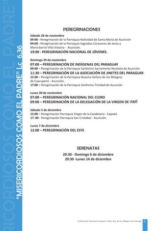 5Celebración Nacional en honor a Ntra. Sra. de los Milagros de Caacupé
PEREGRINACIONES
Sábado 28 de noviembre
09:00 - Peregrinación de la Parroquia Natividad de Santa María de Asunción
09:00 - Peregrinación de la Parroquia Sagrados Corazones de Jesús y
María barrio Villa Victoria - Asunción.
19:00 - PEREGRINACIÓN NACIONAL DE JÓVENES.
Domingo 29 de noviembre
07:00 – PEREGRINACIÓN DE INDÍGENAS DEL PARAGUAY
09:00 – Peregrinación de la Parroquia Santísimo Sacramento Recoleta de Asunción
11:30 – PEREGRINACIÓN DE LA ASOCIACIÓN DE JINETES DEL PARAGUAY.
15:00 – Peregrinación de la Parroquia Nuestra Señora de los Milagros
de Caacupemí - Asunción.
17:00 – Peregrinación de la Parroquia Santísima Trinidad de Asunción
Lunes 30 de noviembre
07:00 – PEREGRINACIÓN NACIONAL DEL CLERO
09:00 – PEREGRINACIÓN DE LA DELEGACIÓN DE LA VIRGEN DE ITATĨ
Sábado 5 de diciembre
15:00 – Peregrinación Parroquia Virgen de la Candelaria - Capiatá
17: 00 - Peregrinación Parroquia San Cristóbal - Asunción.
Lunes 7 de diciembre
12:00 – PEREGRINACIÓN DEL ESTE
“MISERICORDIOSOSCOMOELPADRE”Lc6,36
ICORDIOSOSCOMOELPADRE
SERENATAS
20:30 - Domingo 6 de diciembre
20:30 -Lunes 14 de diciembre
 
