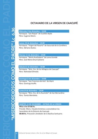 6 Celebración Nacional en honor a Ntra. Sra. de los Milagros de Caacupé
OCTAVARIO DE LA VIRGEN DE CAACUPÉ
Miércoles 9 de diciembre – 19:00
Parroquia: “San Roque” de Eusebio Ayala
Pbro. Eugenio Marín.
Jueves 10 de diciembre – 19:00
Parroquia: “Virgen del Rosario” de Itacurubí de la Cordillera
Pbro. Adriano Ávalos.
Viernes 11 de diciembre – 19:00
Parroquia: “María Auxiliadora” de Loma Grande
Pbro. José María Orué Galeano	
Sábado12 de diciembre – 19:00
Parroquia: “Ntra. Sra. de los Milagros de Caacupé”
Pbro. Natividad Olmedo.
Domingo13 de diciembre – 19:00
Parroquia: “San Francisco de Asís” de Atyrá
Pbro. Gianluigi Aroffo
Lunes14 de diciembre – 19:00
Parroquia: “Ntra. Sra. de la Asunción” de San Bernardino
Pbro. Tomás Mendieta.
MARTES 15 DE DICIEMBRE – OCTAVA DE LA VIRGEN
Misa a las 07:00 hs.
Preside: Mons. Claudio Giménez y concelebran los
Sacerdotes de la Diócesis de Caacupé.
08:00 hs. Procesión alrededor de la Basílica Santuario.
“MISERICORDIOSOSCOMOELPADRE”Lc6,36
ERICORDIOSOSCOMOELPAD
 