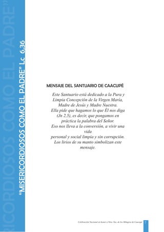 7Celebración Nacional en honor a Ntra. Sra. de los Milagros de Caacupé
Este Santuario está dedicado a la Pura y
Limpia Concepción de la Virgen María,
Madre de Jesús y Madre Nuestra.
Ella pide que hagamos lo que Él nos diga
(Jn 2,5), es decir, que pongamos en
práctica la palabra del Señor.
Eso nos lleva a la conversión, a vivir una
vida
personal y social limpia y sin corrupción.
Los lirios de su manto simbolizan este
mensaje.
MENSAJE DEL SANTUARIO DE CAACUPÉ
“MISERICORDIOSOSCOMOELPADRE”Lc6,36
ICORDIOSOSCOMOELPADRE
 