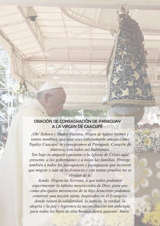 ORACIÓN DE CONSAGRACIÓN DE PARAGUAY
A LA VIRGEN DE CAACUPÉ
¡Oh! Señora y Madre Nuestra, Virgen de tantos rostros y
tantos nombres, que aquí eres infinitamente amada como
Tupãsy Caacupé, te consagramos el Paraguay, Corazón de
América, con todos sus habitantes.
Ten bajo tu amparo constante a la Iglesia de Cristo aquí
presente, a los gobernantes y a todas las familias. Protege
también a todos los paraguayos y paraguayas que tuvieron
que migrar y aún en la distancia y con tantas pruebas no se
olvidan de ti.
Ayuda, Virgencita Serrana, a que todos podamos
experimentar la infinita misericordia de Dios, para que
como discípulos misioneros de tu hijo Jesucristo podamos
construir una nación santa, inspirados en el Evangelio
donde reinen la solidaridad, la justicia, la verdad, la
alegría y la paz y logremos la reconciliación tan anhelada
para todos los hijos de esta bendita tierra guaraní. Amén.
 