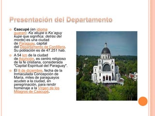  Caacupé (en idioma
guaraní: Ka´akupe o Ka´aguy
kupe que significa: detrás del
monte) es una ciudad
de Paraguay, capital
del Departamento de Cordillera.
Su población es de 47.251 hab.
 A 54 km de la ciudad
de Asunción, es centro religioso
de la fe cristiana, considerada
"Capital Espiritual del Paraguay".
 El 8 de diciembre, fecha de la
Inmaculada Concepción de
María, miles de paraguayos
acuden a la ciudad, en
peregrinación, para rendir
homenaje a la Virgen de los
Milagros de Caacupé.
 