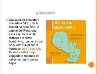  Caacupé se encuentra
ubicada a 54 km de la
ciudad de Asunción, la
capital del Paraguay.
Está asentada en la
cumbre del cerro
homónimo, desde la cual
se puede visualizar el
hermoso lago Ypacaraí.
Es una ciudad muy
acogedora rodeada de
valles verdes y cerros
bajos.
 