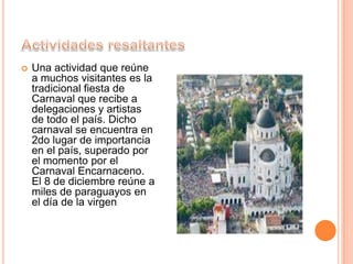  Una actividad que reúne
a muchos visitantes es la
tradicional fiesta de
Carnaval que recibe a
delegaciones y artistas
de todo el país. Dicho
carnaval se encuentra en
2do lugar de importancia
en el país, superado por
el momento por el
Carnaval Encarnaceno.
El 8 de diciembre reúne a
miles de paraguayos en
el día de la virgen
 