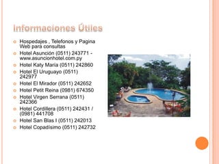  Hospedajes , Telefonos y Pagina
Web para consultas
 Hotel Asunción (0511) 243771 -
www.asuncionhotel.com.py
 Hotel Katy María (0511) 242860
 Hotel El Uruguayo (0511)
242977
 Hotel El Mirador (0511) 242652
 Hotel Petit Reina (0981) 674350
 Hotel Virgen Serrana (0511)
242366
 Hotel Cordillera (0511) 242431 /
(0981) 441708
 Hotel San Blas I (0511) 242013
 Hotel Copadísimo (0511) 242732
 