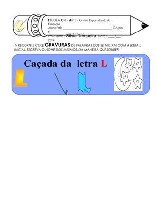 1- RECORTE E COLE GRAVURAS DE PALAVRAS QUE SE INICIAM COM A LETRA L
INICIAL. ESCREVA O NOME DOS MESMOS, DA MANEIRA QUE SOUBER:
SÍLVIA
CERQUEIRA
16/ 10/ 2012
ESCOLA CRI - ARTE – Centro Especializado de
Educação
Aluno(a): _______________________________ Grupo
6
Professora : Sílvia Cerqueira Data : ____/___
2014
Caçada da letra L