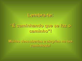 Lembra-te: “ É caminhando que se faz o caminho”! Muitas descobertas e alegrias na tua caminhada! 