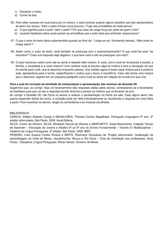 c) Esquecer o medo.
d) Correr da luta.
06. Para obter sucesso em sua busca por si mesmo, o autor precisa superar alguns desafios que são apresentados
ao leitor nos versos: “Abrir o peito à força numa procura, / Fugir das armadilhas da mata escura”.
a) O que significa para o autor “abrir o peito”? Por que esse ato exige força por parte de quem o faz?
b) Levante hipóteses sobre quais seriam as armadilhas que o autor teria que enfrentar nessa busca?
07. O que o autor do texto deixa subentendido quando ao final diz: “Longe se vai / Sonhando demais, / Mas onde se
chega assim”?
08. Assim como o autor do texto, você também se preocupa com o autoconhecimento? O que você faz para “se
encontrar”? Caso sua resposta seja negativa, o que leva você a não se preocupar com isso?
09. O autor escreveu sobre como ele se sente a respeito dele mesmo. E você, como você se vê perante a escola, a
família, a sociedade e a você mesmo? Com certeza você já escutou alguma música e teve a sensação de que
foi escrita para você, que te descreve enquanto pessoa. Sua missão agora é trazer essa música para a próxima
aula, apresentá-la para a turma, especificando o motivo que o levou a escolhê-la. Caso não tenha uma música
que o descreva, registre em um pequeno parágrafo como você se sente em relação ao mundo em que vive.
Para a aula de correção da atividade de interpretação e apresentação das músicas da Questão 09.
Sugerimos que, ao corrigir, faça um levantamento das respostas dadas pelos alunos, contrastando-as e levantando
as hipóteses para que, ao dar a resposta correta, levá-los a pensar os motivos que os levaram ao erro.
Ao corrigir a Questão 09, não force os alunos a realizar a apresentação na frente da sala. Caso algum aluno não
queira responder diante da turma, a correção pode ser feita individualmente ou recolhendo a resposta em uma folha
a parte. Para incentivar os alunos, elogie os comentários e as músicas escolhidas.

BIBLIOGRAFIA:
CEREJA, William Roberto Cereja e MAGALHÃES, Thereza Cochar Magalhães. Português Linguagens 6º ano. 5ª
edição reformulada, São Paulo, 2009. Atual Editora.
SILVA, Cícero de Oliveira, SILVA, Elizabeth Gavioli de Oliveira e MARCHETTI, Greta Nascimento. Coleção Tempo
de Aprender – Educação de Jovens e Adultos 6º ao 9º ano do Ensino Fundamental – Volume 01 Muldisciplinar –
Caderno de Língua Portuguesa. 2ª edição, São Paulo, 2009. IBEP.
PEREIRA, Lídia Suzana Fontes Pereira e BRITO, Rosimeire Gonçalves de. Projeto estruturador: Aceleração da
aprendizagem do norte de Minas, Jequitinhonha, Mucuri e Rio Doce – Guia de orientação aos professores: Anos
Finais – Disciplina: Língua Portuguesa. Minas Gerais. Governo de Minas.

 