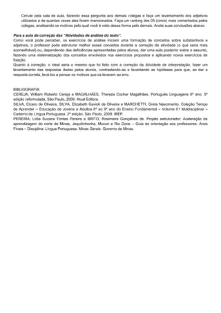Circule pela sala de aula, fazendo essa pergunta aos demais colegas e faça um levantamento dos adjetivos
utilizados e de quantas vezes eles foram mencionados. Faça um ranking dos 05 (cinco) mais comentados pelos
colegas, analisando os motivos pelo qual você é visto dessa forma pelo demais. Anote suas conclusões abaixo.
Para a aula de correção das “Atividades de análise do texto”.
Como você pode perceber, os exercícios de análise iniciam uma formação de conceitos sobre substantivos e
adjetivos, o professor pode estruturar melhor esses conceitos durante a correção da atividade (o que seria mais
aconselhável) ou, dependendo das deficiências apresentadas pelos alunos, dar uma aula posterior sobre o assunto,
fazendo uma sistematização dos conceitos envolvidos nos exercícios propostos e aplicando novos exercícios de
fixação.
Quanto à correção, o ideal seria o mesmo que foi feito com a correção da Atividade de interpretação, fazer um
levantamento das respostas dadas pelos alunos, contrastando-as e levantando as hipóteses para que, ao dar a
resposta correta, levá-los a pensar os motivos que os levaram ao erro.

BIBLIOGRAFIA:
CEREJA, William Roberto Cereja e MAGALHÃES, Thereza Cochar Magalhães. Português Linguagens 6º ano. 5ª
edição reformulada, São Paulo, 2009. Atual Editora.
SILVA, Cícero de Oliveira, SILVA, Elizabeth Gavioli de Oliveira e MARCHETTI, Greta Nascimento. Coleção Tempo
de Aprender – Educação de Jovens e Adultos 6º ao 9º ano do Ensino Fundamental – Volume 01 Muldisciplinar –
Caderno de Língua Portuguesa. 2ª edição, São Paulo, 2009. IBEP.
PEREIRA, Lídia Suzana Fontes Pereira e BRITO, Rosimeire Gonçalves de. Projeto estruturador: Aceleração da
aprendizagem do norte de Minas, Jequitinhonha, Mucuri e Rio Doce – Guia de orientação aos professores: Anos
Finais – Disciplina: Língua Portuguesa. Minas Gerais. Governo de Minas.

 