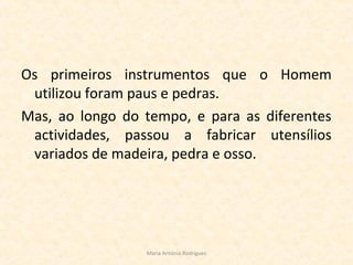 Os primeiros instrumentos que o Homem
utilizou foram paus e pedras.
Mas, ao longo do tempo, e para as diferentes
actividades, passou a fabricar utensílios
variados de madeira, pedra e osso.
Maria Antónia Rodrigues
 