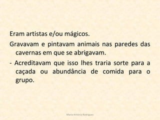 Eram artistas e/ou mágicos.
Gravavam e pintavam animais nas paredes das
cavernas em que se abrigavam.
- Acreditavam que isso lhes traria sorte para a
caçada ou abundância de comida para o
grupo.
Maria Antónia Rodrigues
 