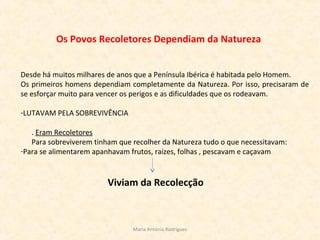 Os Povos Recoletores Dependiam da Natureza
Desde há muitos milhares de anos que a Península Ibérica é habitada pelo Homem.
Os primeiros homens dependiam completamente da Natureza. Por isso, precisaram de
se esforçar muito para vencer os perigos e as dificuldades que os rodeavam.
-LUTAVAM PELA SOBREVIVÊNCIA
. Eram Recoletores
Para sobreviverem tinham que recolher da Natureza tudo o que necessitavam:
-Para se alimentarem apanhavam frutos, raízes, folhas , pescavam e caçavam
Viviam da Recolecção
Maria Antónia Rodrigues
 