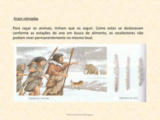 -Eram nómadas
Para caçar os animais, tinham que os seguir. Como estes se deslocavam
conforme as estações do ano em busca de alimento, os recolectores não
podiam viver permanentemente no mesmo local.
Maria Antónia Rodrigues
 