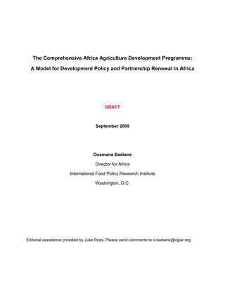 The Comprehensive Africa Agriculture Development Programme:

  A Model for Development Policy and Partnership Renewal in Africa




                                          DRAFT



                                     September 2009




                                   Ousmane Badiane

                                     Director for Africa

                       International Food Policy Research Institute

                                     Washington, D.C.




Editorial assistance provided by Julia Ross. Please send comments to o.badiane@cgiar.org.
 