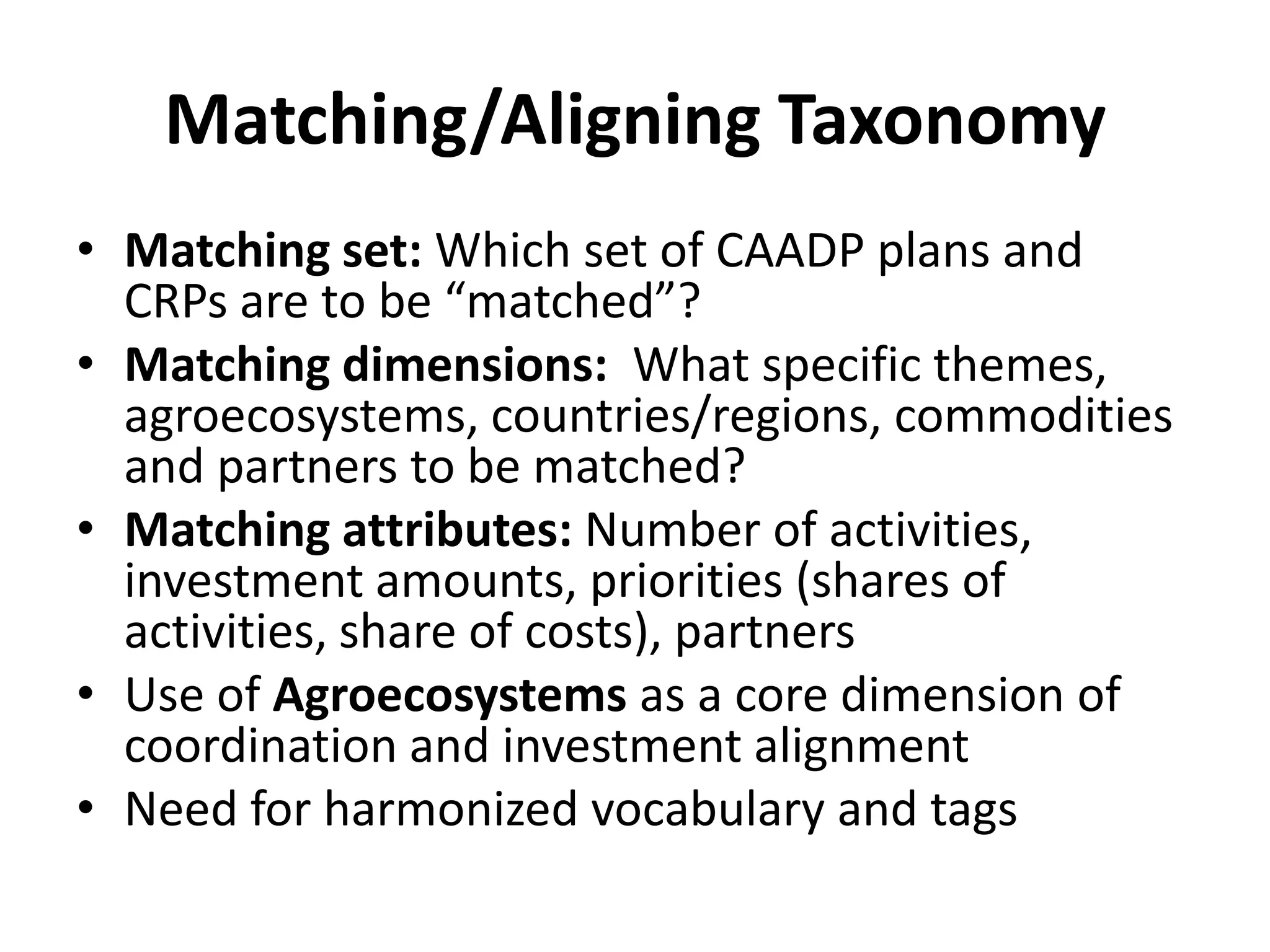 Matching/Aligning Taxonomy
• Matching set: Which set of CAADP plans and
  CRPs are to be “matched”?
• Matching dimensions: What specific themes,
  agroecosystems, countries/regions, commodities
  and partners to be matched?
• Matching attributes: Number of activities,
  investment amounts, priorities (shares of
  activities, share of costs), partners
• Use of Agroecosystems as a core dimension of
  coordination and investment alignment
• Need for harmonized vocabulary and tags
 