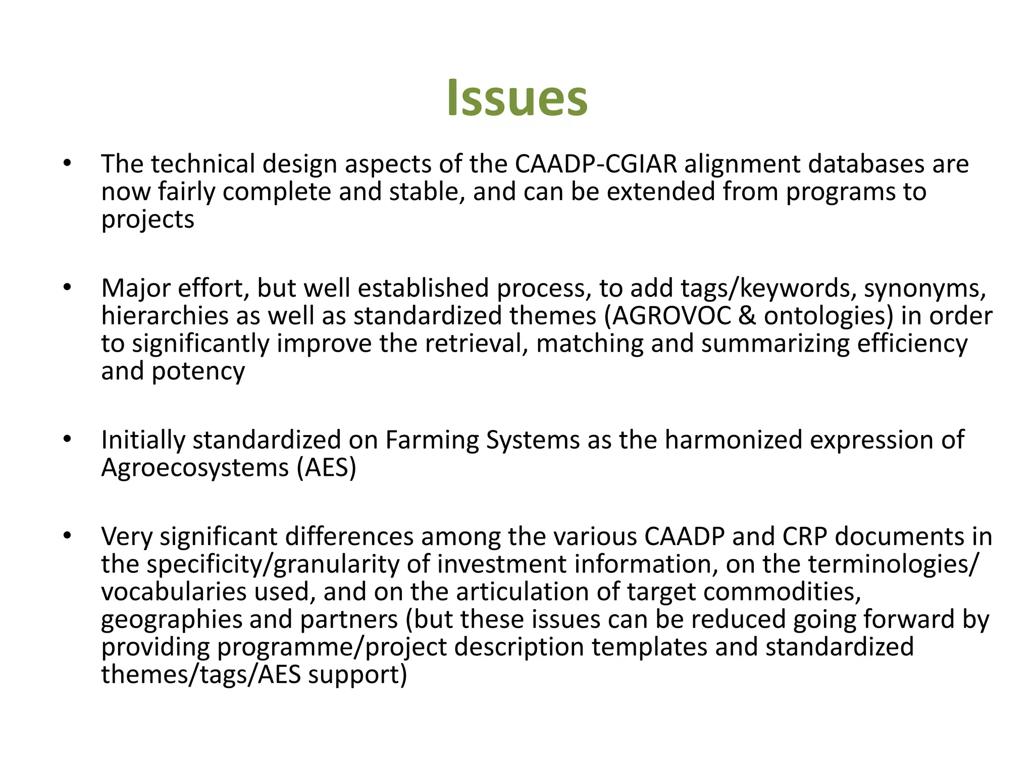 Issues
• The technical design aspects of the CAADP-CGIAR alignment databases are
  now fairly complete and stable, and can be extended from programs to
  projects

• Major effort, but well established process, to add tags/keywords, synonyms,
  hierarchies as well as standardized themes (AGROVOC & ontologies) in order
  to significantly improve the retrieval, matching and summarizing efficiency
  and potency

• Initially standardized on Farming Systems as the harmonized expression of
  Agroecosystems (AES)

• Very significant differences among the various CAADP and CRP documents in
  the specificity/granularity of investment information, on the terminologies/
  vocabularies used, and on the articulation of target commodities,
  geographies and partners (but these issues can be reduced going forward by
  providing programme/project description templates and standardized
  themes/tags/AES support)
 