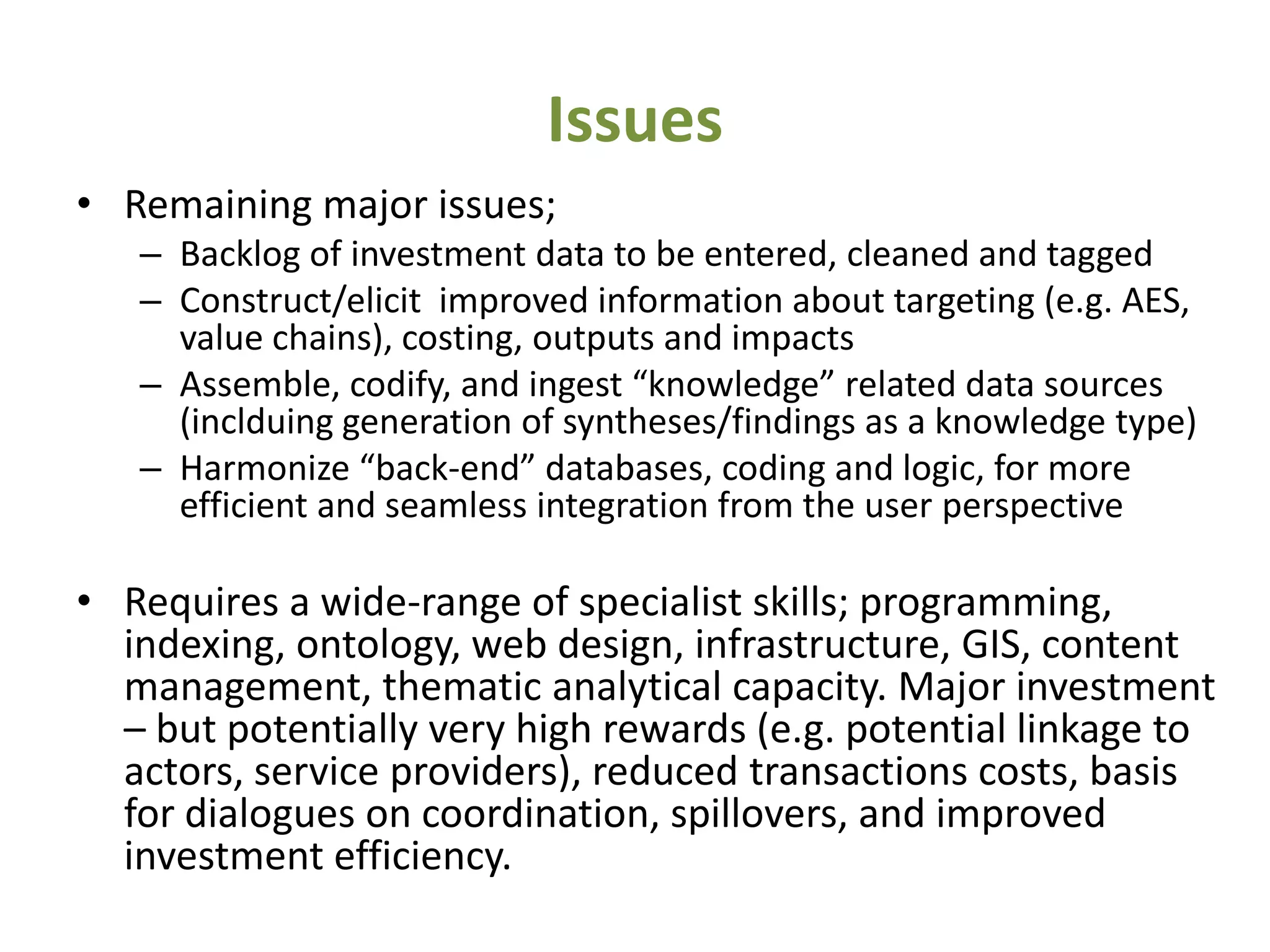 Issues
• Remaining major issues;
   – Backlog of investment data to be entered, cleaned and tagged
   – Construct/elicit improved information about targeting (e.g. AES,
     value chains), costing, outputs and impacts
   – Assemble, codify, and ingest “knowledge” related data sources
     (inclduing generation of syntheses/findings as a knowledge type)
   – Harmonize “back-end” databases, coding and logic, for more
     efficient and seamless integration from the user perspective

• Requires a wide-range of specialist skills; programming,
  indexing, ontology, web design, infrastructure, GIS, content
  management, thematic analytical capacity. Major investment
  – but potentially very high rewards (e.g. potential linkage to
  actors, service providers), reduced transactions costs, basis
  for dialogues on coordination, spillovers, and improved
  investment efficiency.
 