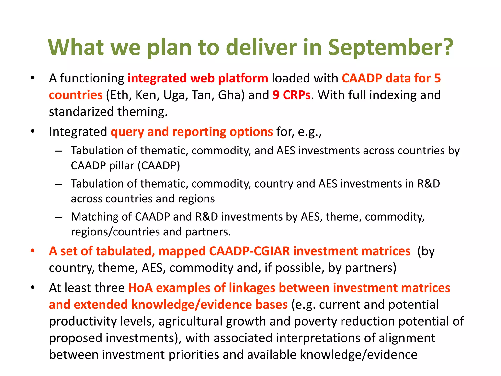 What we plan to deliver in September?
• A functioning integrated web platform loaded with CAADP data for 5
  countries (Eth, Ken, Uga, Tan, Gha) and 9 CRPs. With full indexing and
  standarized theming.
• Integrated query and reporting options for, e.g.,
    – Tabulation of thematic, commodity, and AES investments across countries by
      CAADP pillar (CAADP)
    – Tabulation of thematic, commodity, country and AES investments in R&D
      across countries and regions
    – Matching of CAADP and R&D investments by AES, theme, commodity,
      regions/countries and partners.
• A set of tabulated, mapped CAADP-CGIAR investment matrices (by
  country, theme, AES, commodity and, if possible, by partners)
• At least three HoA examples of linkages between investment matrices
  and extended knowledge/evidence bases (e.g. current and potential
  productivity levels, agricultural growth and poverty reduction potential of
  proposed investments), with associated interpretations of alignment
  between investment priorities and available knowledge/evidence
 