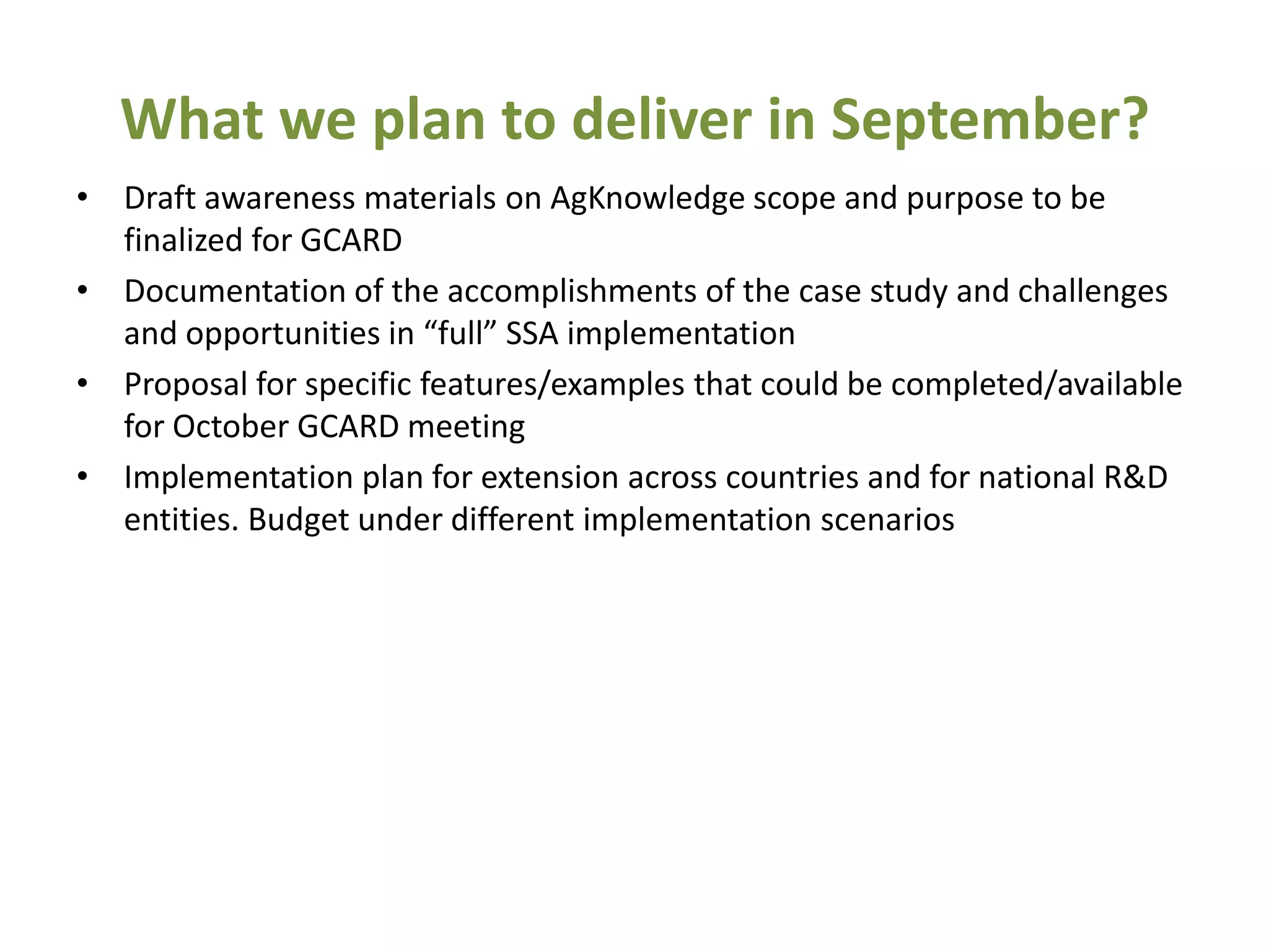 What we plan to deliver in September?
• Draft awareness materials on AgKnowledge scope and purpose to be
  finalized for GCARD
• Documentation of the accomplishments of the case study and challenges
  and opportunities in “full” SSA implementation
• Proposal for specific features/examples that could be completed/available
  for October GCARD meeting
• Implementation plan for extension across countries and for national R&D
  entities. Budget under different implementation scenarios
 