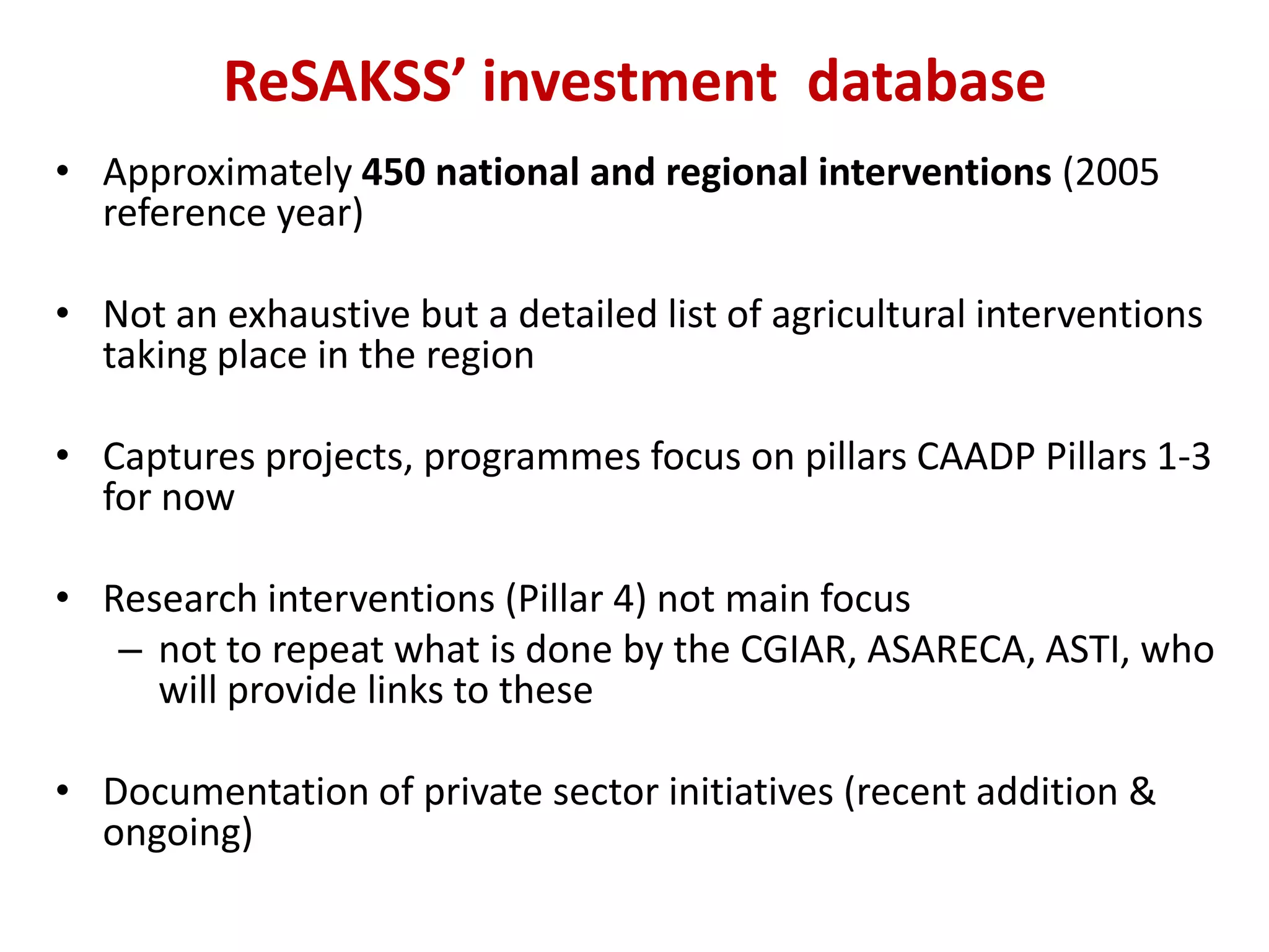 ReSAKSS’ investment database
• Approximately 450 national and regional interventions (2005
  reference year)

• Not an exhaustive but a detailed list of agricultural interventions
  taking place in the region

• Captures projects, programmes focus on pillars CAADP Pillars 1-3
  for now

• Research interventions (Pillar 4) not main focus
   – not to repeat what is done by the CGIAR, ASARECA, ASTI, who
     will provide links to these

• Documentation of private sector initiatives (recent addition &
  ongoing)
 