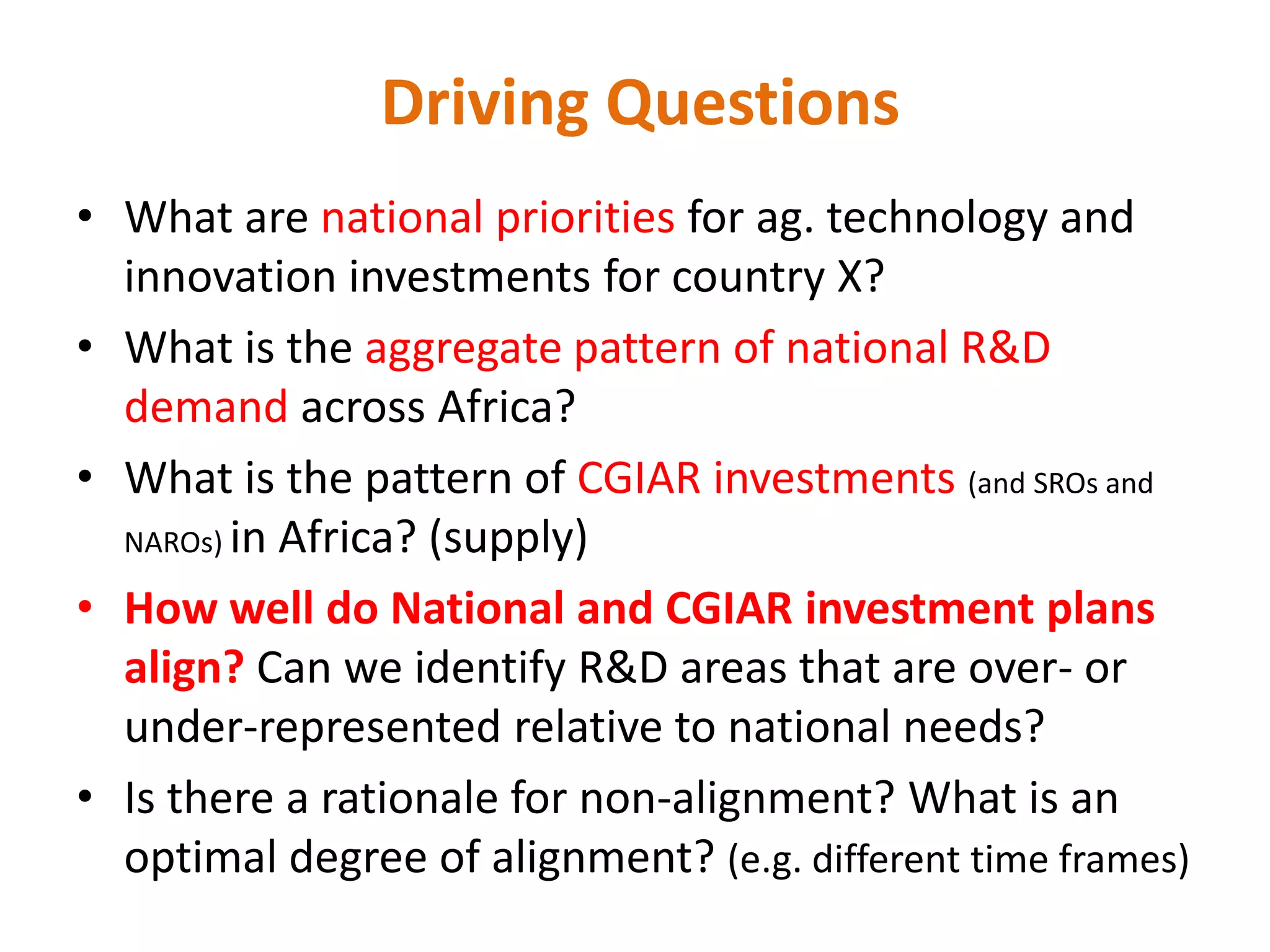 Driving Questions
• What are national priorities for ag. technology and
  innovation investments for country X?
• What is the aggregate pattern of national R&D
  demand across Africa?
• What is the pattern of CGIAR investments (and SROs and
  NAROs) in Africa? (supply)

• How well do National and CGIAR investment plans
  align? Can we identify R&D areas that are over- or
  under-represented relative to national needs?
• Is there a rationale for non-alignment? What is an
  optimal degree of alignment? (e.g. different time frames)
 