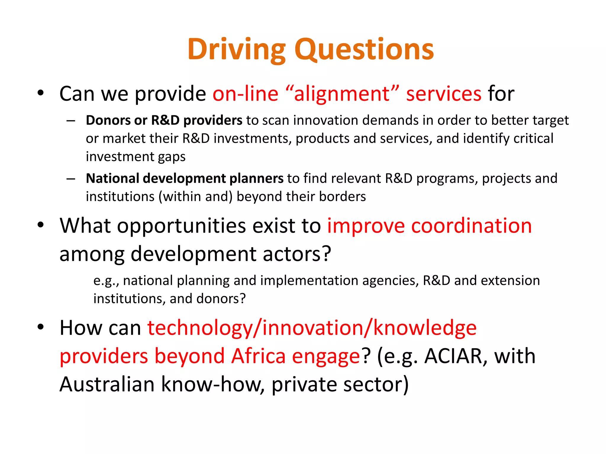 Driving Questions
• Can we provide on-line “alignment” services for
   – Donors or R&D providers to scan innovation demands in order to better target
     or market their R&D investments, products and services, and identify critical
     investment gaps
   – National development planners to find relevant R&D programs, projects and
     institutions (within and) beyond their borders

• What opportunities exist to improve coordination
  among development actors?
       e.g., national planning and implementation agencies, R&D and extension
       institutions, and donors?

• How can technology/innovation/knowledge
  providers beyond Africa engage? (e.g. ACIAR, with
  Australian know-how, private sector)
 