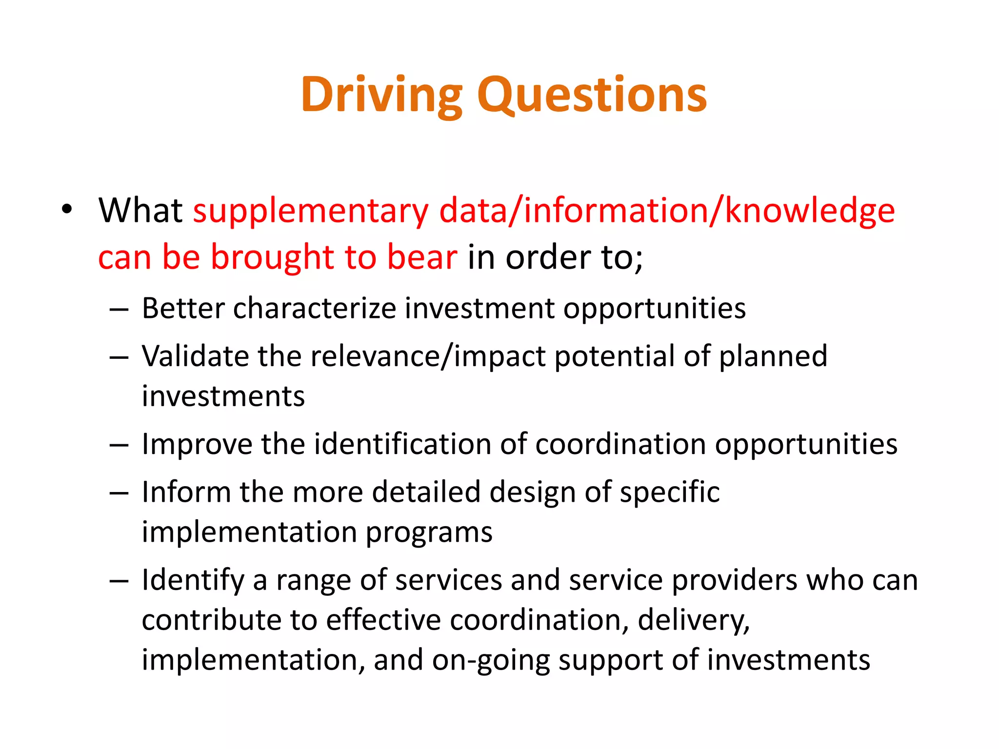 Driving Questions

• What supplementary data/information/knowledge
  can be brought to bear in order to;
  – Better characterize investment opportunities
  – Validate the relevance/impact potential of planned
    investments
  – Improve the identification of coordination opportunities
  – Inform the more detailed design of specific
    implementation programs
  – Identify a range of services and service providers who can
    contribute to effective coordination, delivery,
    implementation, and on-going support of investments
 
