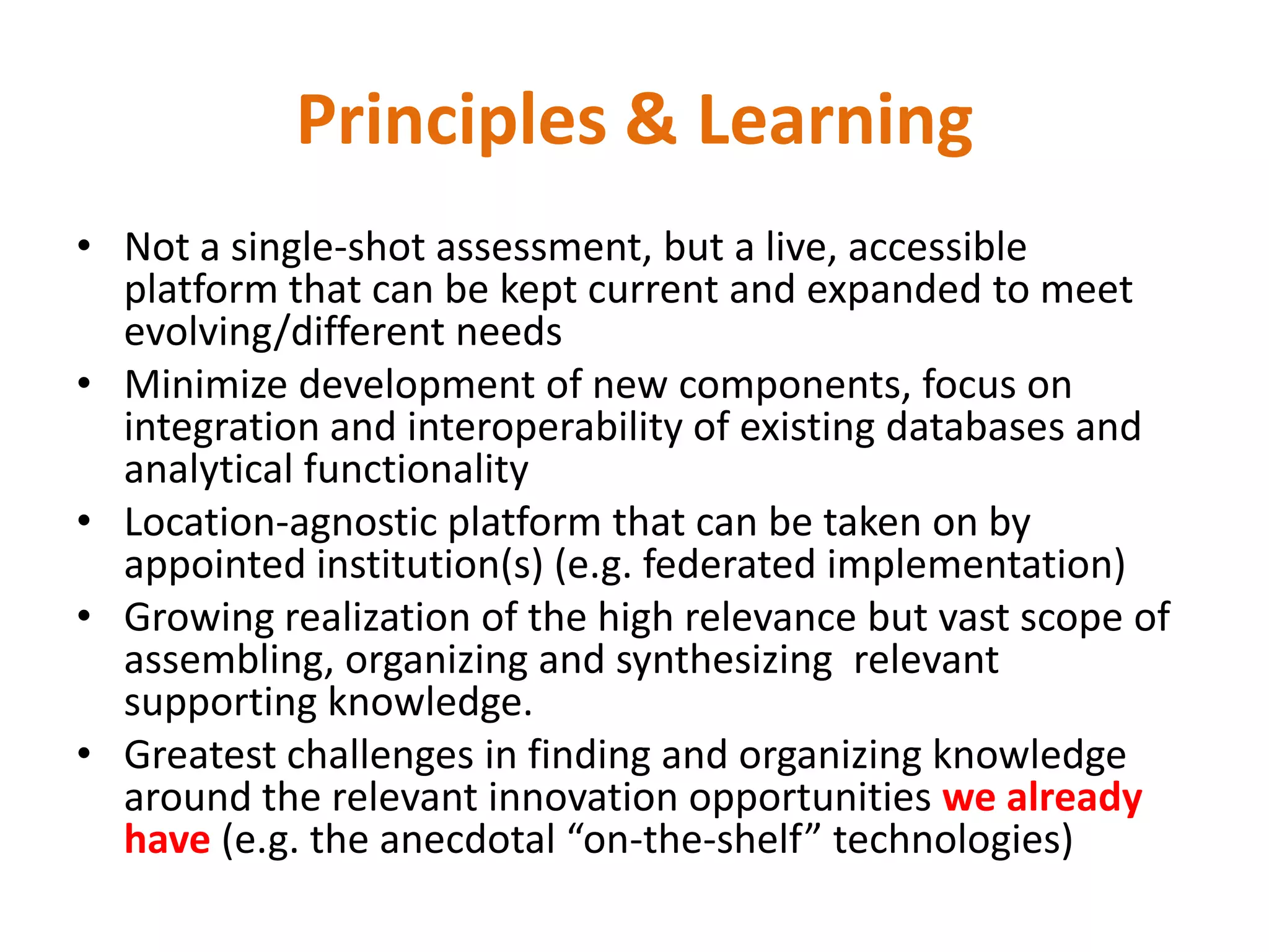 Principles & Learning
• Not a single-shot assessment, but a live, accessible
  platform that can be kept current and expanded to meet
  evolving/different needs
• Minimize development of new components, focus on
  integration and interoperability of existing databases and
  analytical functionality
• Location-agnostic platform that can be taken on by
  appointed institution(s) (e.g. federated implementation)
• Growing realization of the high relevance but vast scope of
  assembling, organizing and synthesizing relevant
  supporting knowledge.
• Greatest challenges in finding and organizing knowledge
  around the relevant innovation opportunities we already
  have (e.g. the anecdotal “on-the-shelf” technologies)
 