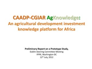CAADP-CGIAR AgKnowledge:
An agricultural development investment
     knowledge platform for Africa



        Preliminary Report on a Prototype Study,
            Dublin Steering Committee Meeting
                   IFPRI, Washington DC
                       12th July, 2012
 
