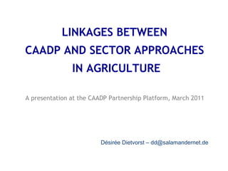 LINKAGES BETWEEN
CAADP AND SECTOR APPROACHES
IN AGRICULTURE
A presentation at the CAADP Partnership Platform, March 2011
Désirée Dietvorst – dd@salamandernet.de
 