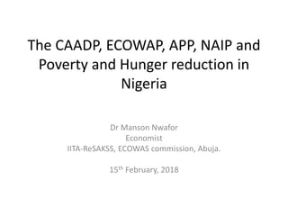 The CAADP, ECOWAP, APP, NAIP and
Poverty and Hunger reduction in
Nigeria
Dr Manson Nwafor
Economist
IITA-ReSAKSS, ECOWAS commission, Abuja.
15th February, 2018
 