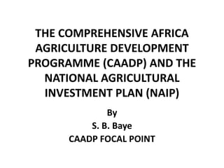 THE COMPREHENSIVE AFRICA
AGRICULTURE DEVELOPMENT
PROGRAMME (CAADP) AND THE
NATIONAL AGRICULTURAL
INVESTMENT PLAN (NAIP)
By
S. B. Baye
CAADP FOCAL POINT
 
