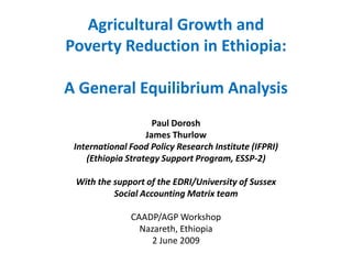 Agricultural Growth and
Poverty Reduction in Ethiopia:

A General Equilibrium Analysis
                     Paul Dorosh
                   James Thurlow
 International Food Policy Research Institute (IFPRI)
    (Ethiopia Strategy Support Program, ESSP-2)

 With the support of the EDRI/University of Sussex
          Social Accounting Matrix team

               CAADP/AGP Workshop
                 Nazareth, Ethiopia
                   2 June 2009
 