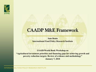 IFPRI




                        CAADP M&E Framework
                                             Sam Benin
                             International Food Policy Research Institute



                                  USAID/World Bank Workshop on
            “Agricultural investment priorities and financing gaps for achieving growth and
                   poverty reduction targets: Review of evidence and methodology”
                                            January 7, 2010



INTERNATIONAL FOOD POLICY RESEARCH INSTITUTE
 