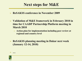Next steps for M&E
       ReSAKSS conference in November 2009

       Validation of M&E framework in February 2010 in
        time for CAADP Partnership Platform meeting in
        March 2010
        » Action plan for implementation including peer review at
          regional and country level


       ReSAKSS planning meeting in Dakar next week
        (January 12-14, 2010)

       …

IFPRI
 