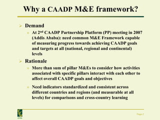 Why a CAADP M&E framework?
       Demand
        » At 2nd CAADP Partnership Platform (PP) meeting in 2007
          (Addis Ababa): need common M&E Framework capable
          of measuring progress towards achieving CAADP goals
          and targets at all (national, regional and continental)
          levels
       Rationale
        » More than sum of pillar M&Es to consider how activities
          associated with specific pillars interact with each other to
          affect overall CAADP goals and objectives
        » Need indicators standardized and consistent across
          different countries and regions (and measurable at all
          levels) for comparisons and cross-country learning


                                                                    Page 2
IFPRI
 
