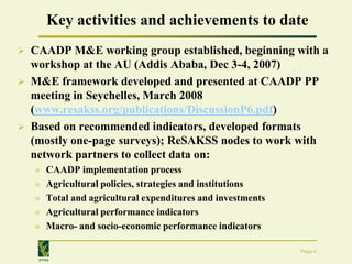 Key activities and achievements to date
   CAADP M&E working group established, beginning with a
    workshop at the AU (Addis Ababa, Dec 3-4, 2007)
   M&E framework developed and presented at CAADP PP
    meeting in Seychelles, March 2008
    (www.resakss.org/publications/DiscussionP6.pdf)
   Based on recommended indicators, developed formats
    (mostly one-page surveys); ReSAKSS nodes to work with
    network partners to collect data on:
    »   CAADP implementation process
    »   Agricultural policies, strategies and institutions
    »   Total and agricultural expenditures and investments
    »   Agricultural performance indicators
    »   Macro- and socio-economic performance indicators

                                                              Page 4
     IFPRI
 