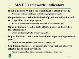 M&E Framework: indicators
   Input indicators. What is the overall level of effort invested?
     » Processes, policies, strategies, institutions, expenditures, etc.
   Output indicators. What is the level of provision, utilization and
    coverage of investment programs?
     » Access to infrastructure/services, adoption of technologies, etc.
   Outcome indicators. What is the effect on assets and activities
    that affect goals?
     » Yields, production, trade, prices/wages, etc.
   Impact indicators. What was the ultimate impact on higher-level
    goals?
     » Growth, income, poverty, food security, hunger, etc.
   Conditioning factors. How confident are we that any observed
    effect is due to the intervention?
     » Resources, rainfall, prices/wages, employment, policies, etc.

                                                                           Page 5
    IFPRI
 