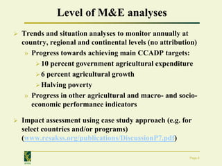 Level of M&E analyses
   Trends and situation analyses to monitor annually at
    country, regional and continental levels (no attribution)
     » Progress towards achieving main CCADP targets:
         10 percent government agricultural expenditure
         6 percent agricultural growth
         Halving poverty
     » Progress in other agricultural and macro- and socio-
       economic performance indicators

   Impact assessment using case study approach (e.g. for
    select countries and/or programs)
    (www.resakss.org/publications/DiscussionP7.pdf)

                                                          Page 6
    IFPRI
 