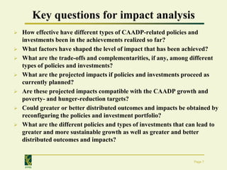 Key questions for impact analysis
   How effective have different types of CAADP-related policies and
    investments been in the achievements realized so far?
   What factors have shaped the level of impact that has been achieved?
   What are the trade-offs and complementarities, if any, among different
    types of policies and investments?
   What are the projected impacts if policies and investments proceed as
    currently planned?
   Are these projected impacts compatible with the CAADP growth and
    poverty- and hunger-reduction targets?
   Could greater or better distributed outcomes and impacts be obtained by
    reconfiguring the policies and investment portfolio?
   What are the different policies and types of investments that can lead to
    greater and more sustainable growth as well as greater and better
    distributed outcomes and impacts?


                                                                   Page 7
     IFPRI
 