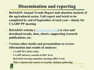 Dissemination and reporting
   ReSAKSS Annual Trends Report and situation analysis of
    the agricultural sector. Full report and briefs to be
    completed by end of September of each year―timely for
    CAADP PP meeting
   ReSAKSS website (www.resakss.org) to view and
    download trends, data, charts, supporting research
    publications, etc.
   Various other media and presentations to review
    information and results of analyses:
    » CAADP PP (Africa wide)
    » CAADP advisory councils at REC level
    » ReSAKSS steering committee meetings (REC level)
    » Other regional and country level policy dialogue gatherings
                                                                    Page 8
    IFPRI
 