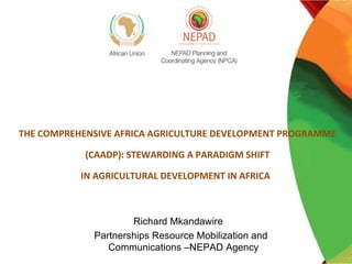 THE COMPREHENSIVE AFRICA AGRICULTURE DEVELOPMENT PROGRAMME

            (CAADP): STEWARDING A PARADIGM SHIFT

           IN AGRICULTURAL DEVELOPMENT IN AFRICA



                     Richard Mkandawire
             Partnerships Resource Mobilization and
                Communications –NEPAD Agency
 
