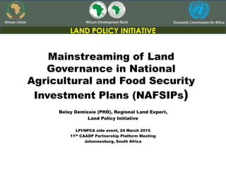 Mainstreaming of Land
Governance in National
Agricultural and Food Security
Investment Plans (NAFSIPs)
LAND POLICY INITIATIVE
Belay Demissie (PHD), Regional Land Expert,
Land Policy Initiative
LPI/NPCA side event, 24 March 2015
11th CAADP Partnership Platform Meeting
Johannesburg, South Africa
 