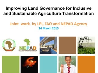 Improving Land Governance for Inclusive
and Sustainable Agriculture Transformation
Joint work by LPI, FAO and NEPAD Agency
24 March 2015
 