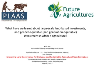 What have we learnt about large-scale land-based investments,
and gender-equitable (and generation-equitable)
investment in African agriculture?
Ruth Hall
Institute for Poverty, Land and Agrarian Studies
Presentation to the 11th CAADP Partnership Platform Meeting
Side event on
Improving Land Governance for Inclusive and Sustainable Agricultural Transformation
Convened by the AU/AfDB/UNECA Land Policy Initiative
Birchwood Conference Centre, Johannesburg
24 March 2015
 