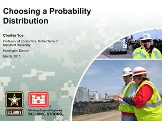US Army Corps of Engineers
BUILDING STRONG®
Choosing a Probability
Distribution
Charles Yoe
Professor of Economics, Notre Dame of
Maryland University
Huntington District
March, 2015
 