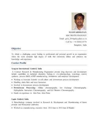 M.GOVARDHANAN
MSC BIOTECHNOLOGY
Email: gova_2010grd@yahoo.co.in
Cell No: + 91 8884118778
Bangalore, India
Objective
To obtain a challenging career leading to professional and personal growth in an organization
where the work demands high degree of skills that extensively utilizes and enhances my
knowledge and experience.
Carrier Profile
Syngene International Limited, India
A Contract Research & Manufacturing Organization provide drug discovery and development
include capabilities in medicinal chemistry, biology, in vivo pharmacology, toxicology, custom
synthesis, process R&D, cGMP manufacturing, formulation and analytical development.
 Working as Associate Scientist in cell culture and downstream process development.
 Handling shake flask and wave bioreactor.
 Involved in downstream process development.
 Downstream Processing: Affinity chromatography, Ion Exchange Chromatography,
Hydrophobic Interaction Chromatography and Gel Filtration Chromatography.
 Hands on experience in Akta Pure, Akta Prime.
Lupin Limited, India
A Biotechnology company involved in Research & Development and Manufacturing of fusion
proteins and Monoclonal antibodies.
 Worked as a manufacturing executive from 2012 June to 2014 June (2 Years)
 