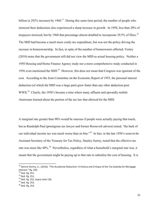 11	
  
billion (a 292% increase) by 1960.31
During this same time period, the number of people who
itemized their deductions also experienced a sharp increase in growth. In 1950, less than 20% of
taxpayers itemized, but by 1960 that percentage almost doubled to incorporate 39.5% of filers.32
The MID had become a much more costly tax expenditure, but was not the policy driving the
increase in homeownership. In fact, in spite of the number of homeowners affected, Ventry
(2010) notes that the government still did not view the MID as actual housing policy. Neither a
1950 Housing and Home Finance Agency study nor a more comprehensive study conducted in
1956 even mentioned the MID.33
However, this does not mean that Congress was ignorant of the
cost. According to the Joint Committee on the Economic Report of 1955, the personal interest
deduction (of which the MID was a large part) grew faster than any other deduction post
WWII.34
Clearly, the 1950’s became a time where many affluent and upwardly mobile
Americans learned about the portion of the tax law that allowed for the MID.
A marginal rate greater than 90% would be onerous if people were actually paying that much,
but as Randolph Paul (prestigious tax lawyer and former Roosevelt advisor) noted, “the bark of
our individual income tax was much worse than its bite.”35
In fact, in the late 1950’s soon-to-be
Assistant Secretary of the Treasury for Tax Policy, Stanley Surrey, noted that the effective tax
rate was more like 48%.36
Nevertheless, regardless of what a household’s marginal rate was, it
meant that the government might be paying up to that rate to subsidize the cost of housing. It is
	
  	
  	
  	
  	
  	
  	
  	
  	
  	
  	
  	
  	
  	
  	
  	
  	
  	
  	
  	
  	
  	
  	
  	
  	
  	
  	
  	
  	
  	
  	
  	
  	
  	
  	
  	
  	
  	
  	
  	
  	
  	
  	
  	
  	
  	
  	
  	
  	
  	
  	
  	
  	
  	
  	
  	
  	
  	
  	
  	
  	
  
31
	
  Dennis	
  Ventry,	
  Jr.,	
  (2010),	
  “The	
  Accidental	
  Deduction:	
  A	
  History	
  and	
  Critique	
  of	
  the	
  Tax	
  Subsidy	
  for	
  Mortgage	
  
Interest.”	
  Pg.	
  250.	
  
32
	
  Ibid.	
  Pg.	
  251.	
  
33
	
  Ibid.	
  Pg.	
  251.	
  
34
	
  Ibid.	
  Pg.	
  252.	
  Supra	
  note	
  156.	
  
35
	
  Ibid.	
  Pg.	
  253.	
  
36
	
  Ibid.	
  Pg.	
  253.	
  
 