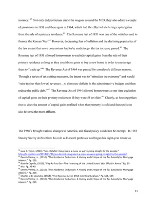 13	
  
instance. 42
Not only did politicians circle the wagons around the MID, they also added a couple
of provisions in 1951 and then again in 1964, which had the effect of sheltering capital gains
from the sale of a primary residence.43
The Revenue Act of 1951 was one of the vehicles used to
finance the Korean War.44
However, decreasing fear of inflation and the declining popularity of
the law meant that more concessions had to be made to get the tax increase passed.45
The
Revenue Act of 1951 allowed homeowners to exclude capital gains from the sale of their
primary residence as long as they used those gains to buy a new home in order to encourage
them to “trade up.”46
The Revenue Act of 1964 was passed for completely different reasons.
Through a series of tax cutting measures, the intent was to “stimulate the economy” and would
“raise (rather than lower) revenues…to eliminate deficits in the administrative budgets and then
reduce the public debt.”47
The Revenue Act of 1964 allowed homeowners a one-time exclusion
of capital gains on their primary residences if they were 55 or older.48
Clearly, as housing prices
rise so does the amount of capital gains realized when that property is sold and these policies
also favored the more affluent.
The 1960’s brought various changes to America, and fiscal policy would not be exempt. In 1961
Stanley Surrey shifted from his role as Harvard professor and began his eight-year tenure as
	
  	
  	
  	
  	
  	
  	
  	
  	
  	
  	
  	
  	
  	
  	
  	
  	
  	
  	
  	
  	
  	
  	
  	
  	
  	
  	
  	
  	
  	
  	
  	
  	
  	
  	
  	
  	
  	
  	
  	
  	
  	
  	
  	
  	
  	
  	
  	
  	
  	
  	
  	
  	
  	
  	
  	
  	
  	
  	
  	
  	
  
42
	
  Jane	
  C.	
  Timm,	
  (2013),	
  “Sen.	
  DeMint:	
  Congress	
  is	
  a	
  mess,	
  so	
  we’re	
  going	
  straight	
  to	
  the	
  people.”	
  
http://tv.msnbc.com/2013/01/17/sen-­‐demint-­‐congress-­‐is-­‐a-­‐mess-­‐so-­‐were-­‐going-­‐straight-­‐to-­‐the-­‐people/	
  	
  
43
	
  Dennis	
  Ventry,	
  Jr.,	
  (2010),	
  “The	
  Accidental	
  Deduction:	
  A	
  History	
  and	
  Critique	
  of	
  the	
  Tax	
  Subsidy	
  for	
  Mortgage	
  
Interest.”	
  Pg.	
  259.	
  
44
	
  Rosella	
  Capella,	
  (2013),	
  “Pay-­‐As-­‐You-­‐Go	
  –	
  The	
  Financing	
  of	
  the	
  United	
  States’	
  War	
  Effort	
  in	
  Korea.”	
  Pg.	
  19	
  
45
	
  Ibid.	
  Pg.	
  39-­‐40.	
  
46
	
  Dennis	
  Ventry,	
  Jr.,	
  (2010),	
  “The	
  Accidental	
  Deduction:	
  A	
  History	
  and	
  Critique	
  of	
  the	
  Tax	
  Subsidy	
  for	
  Mortgage	
  
Interest.”	
  Pg.	
  259.	
  
47
	
  Charles	
  L.	
  B.	
  Lowndes,	
  (1964),	
  “The	
  Revenue	
  Act	
  of	
  1964:	
  A	
  Critical	
  Analysis.”	
  Pg.	
  668,	
  669.	
  
48
	
  Dennis	
  Ventry,	
  Jr.,	
  (2010),	
  “The	
  Accidental	
  Deduction:	
  A	
  History	
  and	
  Critique	
  of	
  the	
  Tax	
  Subsidy	
  for	
  Mortgage	
  
Interest.”	
  Pg.	
  259.	
  
 
