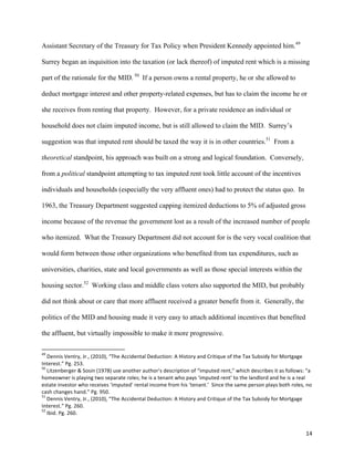 14	
  
Assistant Secretary of the Treasury for Tax Policy when President Kennedy appointed him.49
Surrey began an inquisition into the taxation (or lack thereof) of imputed rent which is a missing
part of the rationale for the MID. 50
If a person owns a rental property, he or she allowed to
deduct mortgage interest and other property-related expenses, but has to claim the income he or
she receives from renting that property. However, for a private residence an individual or
household does not claim imputed income, but is still allowed to claim the MID. Surrey’s
suggestion was that imputed rent should be taxed the way it is in other countries.51
From a
theoretical standpoint, his approach was built on a strong and logical foundation. Conversely,
from a political standpoint attempting to tax imputed rent took little account of the incentives
individuals and households (especially the very affluent ones) had to protect the status quo. In
1963, the Treasury Department suggested capping itemized deductions to 5% of adjusted gross
income because of the revenue the government lost as a result of the increased number of people
who itemized. What the Treasury Department did not account for is the very vocal coalition that
would form between those other organizations who benefited from tax expenditures, such as
universities, charities, state and local governments as well as those special interests within the
housing sector.52
Working class and middle class voters also supported the MID, but probably
did not think about or care that more affluent received a greater benefit from it. Generally, the
politics of the MID and housing made it very easy to attach additional incentives that benefited
the affluent, but virtually impossible to make it more progressive.
	
  	
  	
  	
  	
  	
  	
  	
  	
  	
  	
  	
  	
  	
  	
  	
  	
  	
  	
  	
  	
  	
  	
  	
  	
  	
  	
  	
  	
  	
  	
  	
  	
  	
  	
  	
  	
  	
  	
  	
  	
  	
  	
  	
  	
  	
  	
  	
  	
  	
  	
  	
  	
  	
  	
  	
  	
  	
  	
  	
  	
  
49
	
  Dennis	
  Ventry,	
  Jr.,	
  (2010),	
  “The	
  Accidental	
  Deduction:	
  A	
  History	
  and	
  Critique	
  of	
  the	
  Tax	
  Subsidy	
  for	
  Mortgage	
  
Interest.”	
  Pg.	
  253.	
  
50
	
  Litzenberger	
  &	
  Sosin	
  (1978)	
  use	
  another	
  author’s	
  description	
  of	
  “imputed	
  rent,”	
  which	
  describes	
  it	
  as	
  follows:	
  “a	
  
homeowner	
  is	
  playing	
  two	
  separate	
  roles;	
  he	
  is	
  a	
  tenant	
  who	
  pays	
  ‘imputed	
  rent’	
  to	
  the	
  landlord	
  and	
  he	
  is	
  a	
  real	
  
estate	
  investor	
  who	
  receives	
  ‘imputed’	
  rental	
  income	
  from	
  his	
  ‘tenant.’	
  	
  Since	
  the	
  same	
  person	
  plays	
  both	
  roles,	
  no	
  
cash	
  changes	
  hand.”	
  Pg.	
  950.	
  
51
	
  Dennis	
  Ventry,	
  Jr.,	
  (2010),	
  “The	
  Accidental	
  Deduction:	
  A	
  History	
  and	
  Critique	
  of	
  the	
  Tax	
  Subsidy	
  for	
  Mortgage	
  
Interest.”	
  Pg.	
  260.	
  
52
	
  Ibid.	
  Pg.	
  260.	
  
 